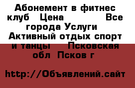 Абонемент в фитнес клуб › Цена ­ 23 000 - Все города Услуги » Активный отдых,спорт и танцы   . Псковская обл.,Псков г.